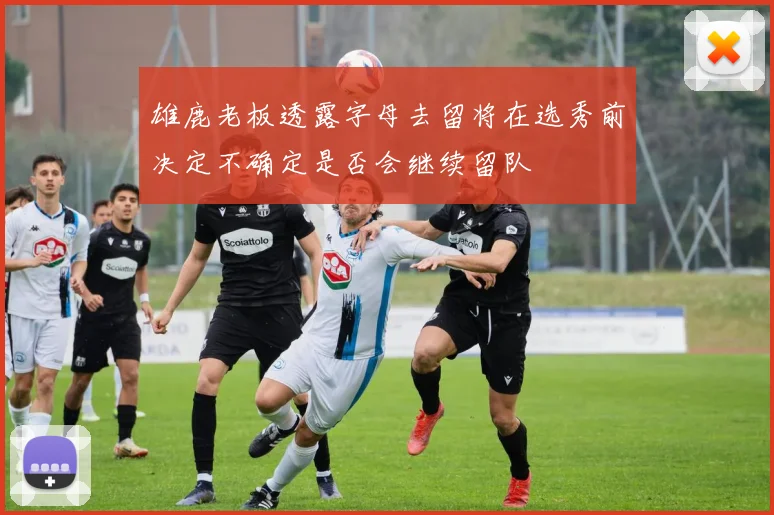 雄鹿老板透露字母去留将在选秀前决定不确定是否会继续留队