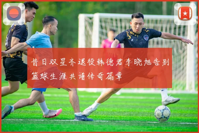 昔日双星齐退役韩德君李晓旭告别篮球生涯共谱传奇篇章