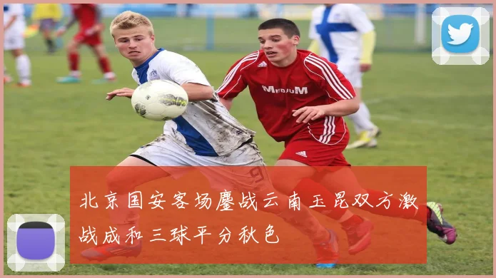 北京国安客场鏖战云南玉昆双方激战成和三球平分秋色