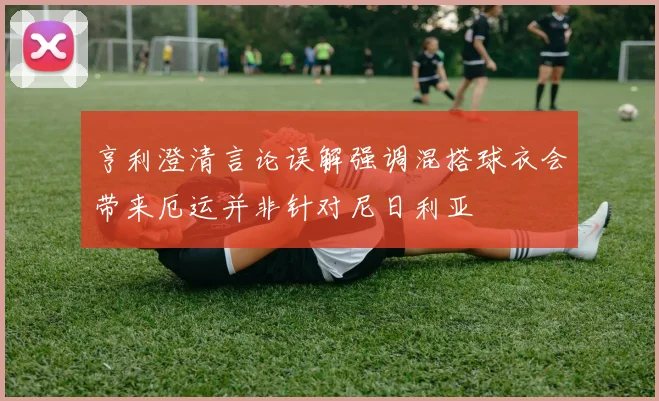 亨利澄清言论误解强调混搭球衣会带来厄运并非针对尼日利亚