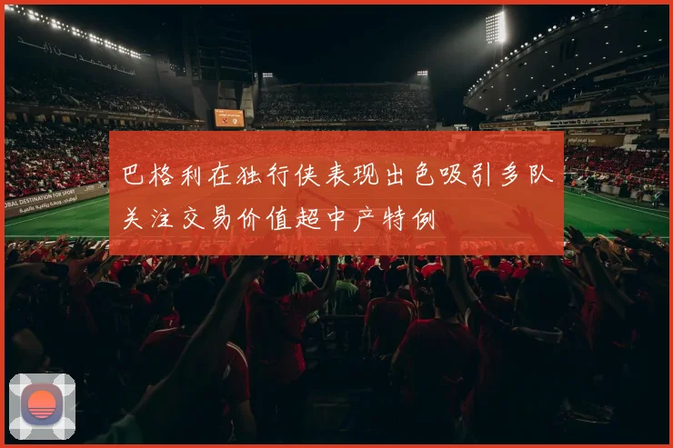 巴格利在独行侠表现出色吸引多队关注交易价值超中产特例