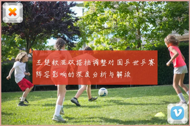 王楚钦混双搭档调整对国乒世乒赛阵容影响的深度分析与解读