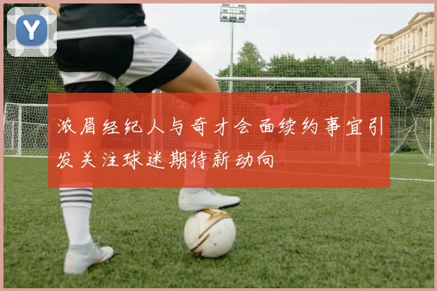浓眉经纪人与奇才会面续约事宜引发关注球迷期待新动向