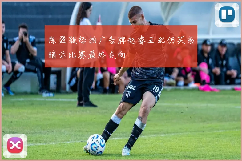陈盈骏怒拍广告牌赵睿五犯仍笑或暗示比赛最终走向