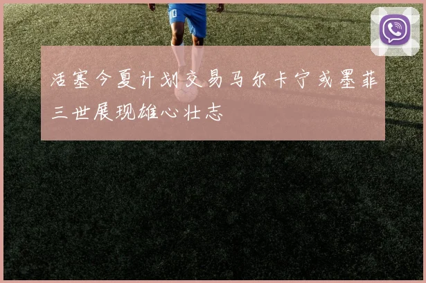 活塞今夏计划交易马尔卡宁或墨菲三世展现雄心壮志