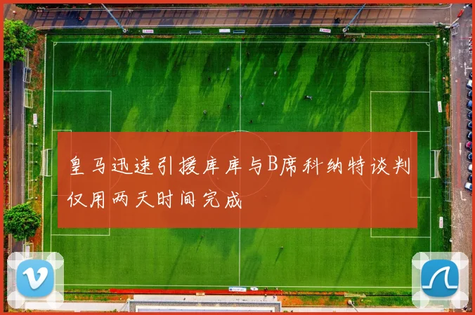 皇马迅速引援库库与B席科纳特谈判仅用两天时间完成