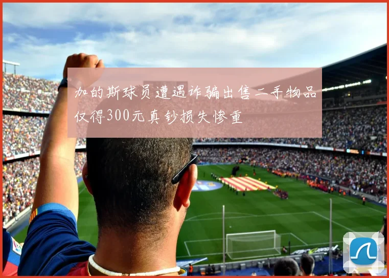 加的斯球员遭遇诈骗出售二手物品仅得300元真钞损失惨重