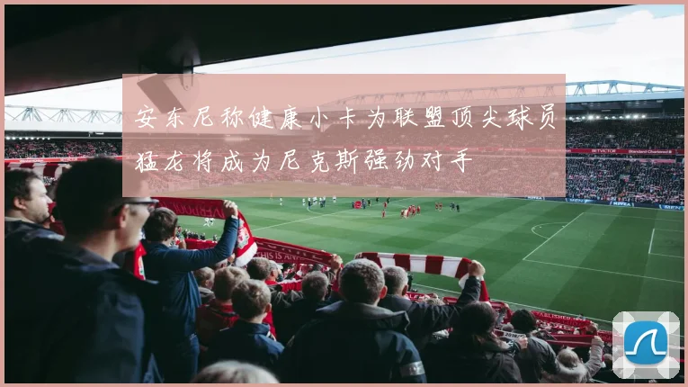 安东尼称健康小卡为联盟顶尖球员猛龙将成为尼克斯强劲对手