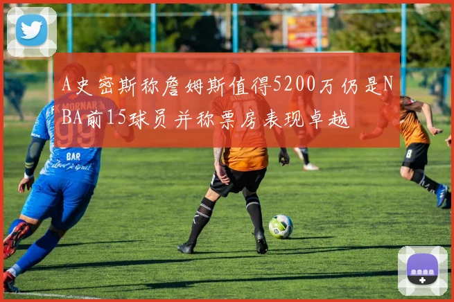 A史密斯称詹姆斯值得5200万仍是NBA前15球员并称票房表现卓越