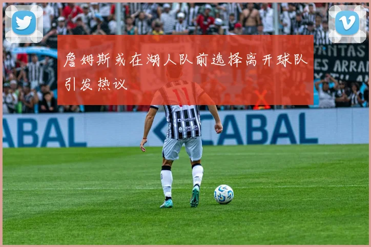 詹姆斯或在湖人队前选择离开球队引发热议