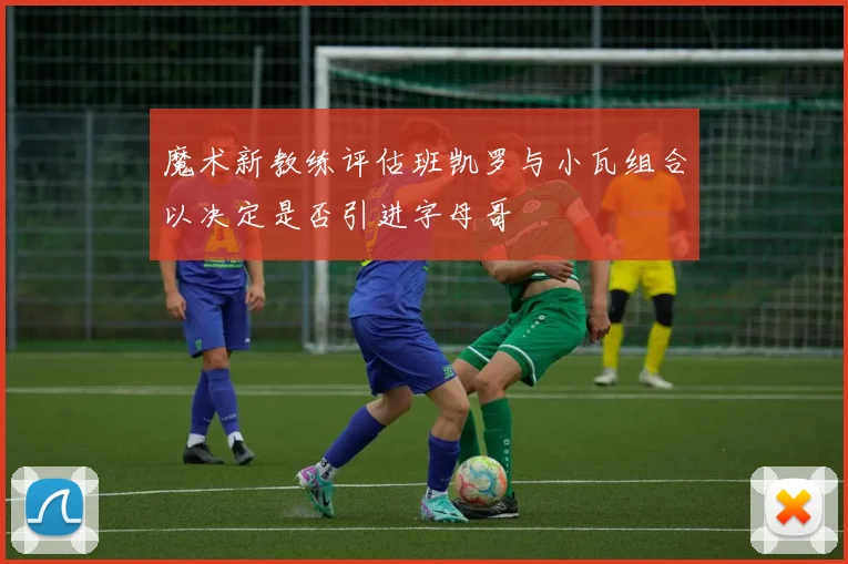 魔术新教练评估班凯罗与小瓦组合以决定是否引进字母哥