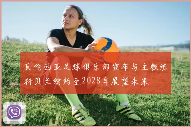 瓦伦西亚足球俱乐部宣布与主教练科贝兰续约至2028年展望未来